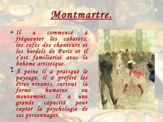 Montmartre. Il a commencé à fréquenter les cabarets, les cafés des chanteurs et les bordels de Paris et il s’est familiarisé avec la bohème artistique. À peine il a pratiqué le paysage, il a préféré les êtres vivants, surtout  la forme humaine en mouvement. Il a une grande capacité pour capter la psychologie de ses personnages. 