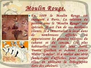 Moulin Rouge. En 1889 le Moulin Rouge est inauguré à Paris. La relation du peintre avec le "Moulin Rouge" sera spéciale, il est l'un de ses meilleurs clients. Il a immortalisé le local dans de nombreuses affiches où apparaissent les grandes vedettes du cabaret et du cancan. Les plus habituelles ont été Jane Avril, Yvette Guilbert et surtout Louise Weber "Goulue". Il a réalisé une série fantastique d’affiches, pour toutes elles, en utilisant la lithographie dans des couleurs. 