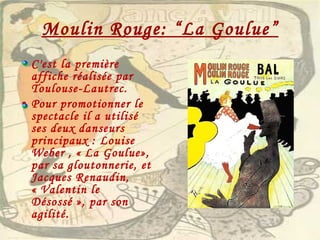 Moulin Rouge: “La Goulue” C'est la première affiche réalisée par Toulouse-Lautrec. Pour promotionner le spectacle il a utilisé ses deux danseurs principaux : Louise Weber , « La Goulue», par sa gloutonnerie, et Jacques Renaudin, « Valentin le Désossé », par son agilité. 