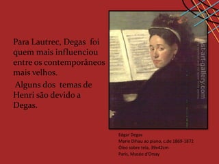 Para Lautrec, Degas foi
quem mais influenciou
entre os contemporâneos
mais velhos.
Alguns dos temas de
Henri são devido a
Degas.


                          Edgar Degas
                          Marie Dihau ao piano, c.de 1869-1872
                          Óleo sobre tela, 39x42cm
                          Paris, Musée d’Orsay
 