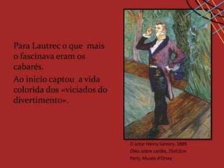 Para Lautrec o que mais
o fascinava eram os
cabarés.
Ao inicio captou a vida
colorida dos «viciados do
divertimento».



                            O actor Henry Samary, 1889
                            Óleo sobre cartão, 75x52cm
                            Paris, Musée d’Orsay
 