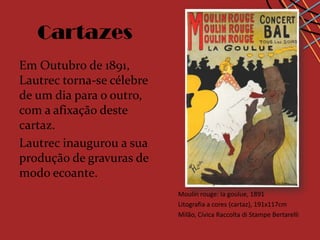 Cartazes
Em Outubro de 1891,
Lautrec torna-se célebre
de um dia para o outro,
com a afixação deste
cartaz.
Lautrec inaugurou a sua
produção de gravuras de
modo ecoante.
                           Moulin rouge: la goulue, 1891
                           Litografia a cores (cartaz), 191x117cm
                           Milão, Cívica Raccolta di Stampe Bertarelli
 