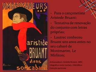 - Para o cançonetista
Aristede Bruant;
- Tentativa de renovação
do conjunto com letras
próprias;
- Lautrec conheceu
Bruant uns anos antes no
seu cabaré de
Montmartre, Le
Mirliton;
Ambassadeurs: Aristide Brutant, 1892
Litografia a cores (cartaz), 150x100cm
Colecção particular
 