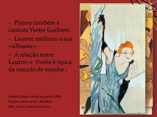 - Pintou também a
cantora Yvette Guilbert;
- Lautrec estilizou a sua
«silhueta»;
- A relação entre
Lautrec e Yvette é típica
da reacção de repulsa ;



Yvette Guilbert c. de o publico,
Divam Guilbert,saúda1892/1893 1894
       jaronais, 1894
Guache sobre cartão, 48x28cm
Carvão, retocado a cores, 80.8x60.8cm
Litografia a cores (cartaz), 186x93cm
Albi, museu Toulouse-Lautrec
Albi museu Toulouse
Colecção particular Lautrec
 