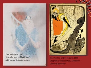 Elsa, a Vieninse,1897
Litografia a cores,58x40.5cm   Jane avril, no jardim de paris, 1893
                                           1899
                                    Avril dançando, 1893
Albi, museu Toulouse-Lautrec   Estudo para o cartaz Jardin de Paris
                                                            91x63.5cm
                               Litografia a cores (cartaz), 130x95cm
                               Colecção particular 99x71cm
                               Guache sobre cartão,
                               Paris, Colecção Stavros Niarchos
 