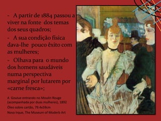 - A partir de 1884 passou a
viver na fonte dos temas
dos seus quadros;
- A sua condição física
dava-lhe pouco êxito com
as mulheres;
- Olhava para o mundo
dos homens saudáveis
numa perspectiva
marginal por lutarem por
«carne fresca»;
A Goulue entrando no Moulin Rouge
(acompanhada por duas mulheres), 1892
Óleo sobre cartão, 79.4x59cm
Nova Irque, The Museum of Moderb Art
 