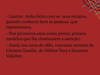 - Lautrec tinha êxito com os seus retratos,
quando conhecia bem as pessoas que
representava;
- Nos primeiros anos como pintor, pintava
modelos que lhe chamassem a atenção;
- Ainda nos anos de 1880, executou retratos de
Cármen Gaudin, de Hélène Vary e Suzanne
Valadon;
 