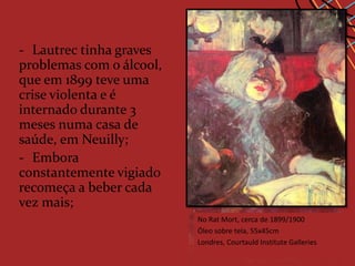 - Lautrec tinha graves
problemas com o álcool,
que em 1899 teve uma
crise violenta e é
internado durante 3
meses numa casa de
saúde, em Neuilly;
- Embora
constantemente vigiado
recomeça a beber cada
vez mais;
                          No Rat Mort, cerca no Havre,1899
                            A Inglesa do Star de 1899/1900
                          Óleo sobre tela, 55x45cm
                            Óleo sobre madeira,41x32.8cm
                          Londres, Courtauld Institute Galleries
                            Albi, museu Toulouse-Lautrec
 