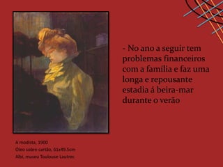 - No ano a seguir tem
                               problemas financeiros
                               com a família e faz uma
                               longa e repousante
                               estadia á beira-mar
                               durante o verão



A modista, 1900
Óleo sobre cartão, 61x49.5cm
Albi, museu Toulouse-Lautrec
 