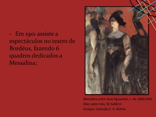 - Em 1901 assiste a
espectáculos no teatro de
Bordéus, fazendo 6
quadros dedicados a
Messalina;




                            Messalina entre duas figurantes, c. de 1900/1901
                            Óleo sobre tela, 92.5x68cm
                            Zurique, Colecção E. G. Bührle
 