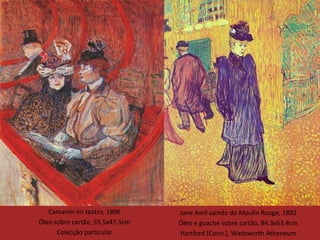 Camarim no teatro, 1896       Jane Avril saindo do Moulin Rouge, 1892
Óleo sobre cartão, 55.5x47.5cm   Óleo e guache sobre cartão, 84.3x63.4cm
      Colecção particular        Hartford (Conn.), Wadsworth Atheneum
 