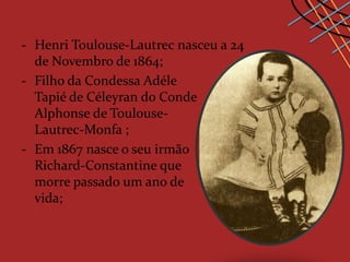 - Henri Toulouse-Lautrec nasceu a 24
  de Novembro de 1864;
- Filho da Condessa Adéle
  Tapié de Céleyran do Conde
  Alphonse de Toulouse-
  Lautrec-Monfa ;
- Em 1867 nasce o seu irmão
  Richard-Constantine que
  morre passado um ano de
  vida;
 