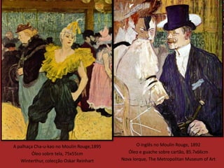 A palhaça Cha-u-kao no Moulin Rouge,1895          O inglês no Moulin Rouge, 1892
        Óleo sobre tela, 75x55cm              Óleo e guache sobre cartão, 85.7x66cm
   Winterthur, colecção Oskar Reinhart     Nova Iorque, The Metropolitan Museum of Art
 