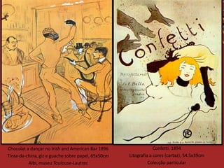Chocolat a dançar no Irish and American Bar 1896                 Confetti, 1894
Tinta-da-china, giz e guache sobre papel, 65x50cm   Litografia a cores (cartaz), 54.5x39cm
          Albi, museu Toulouse-Lautrec                        Colecção particular
 