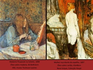 Madame Poupoule na toilette, 1898   Mulher nua diante do espelho, 1897
 Óleo sobre madeira, 60.8x49.6cm       Óleo sobre cartão, 63x48cm
   Albi, museu Toulouse-Lautrec       Nova Iorque, Colecção Haupt
 