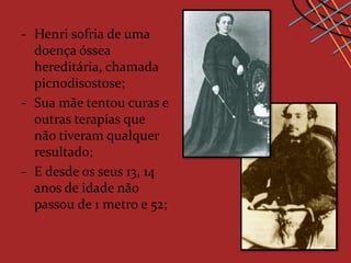 - Henri sofria de uma
  doença óssea
  hereditária, chamada
  picnodisostose;
- Sua mãe tentou curas e
  outras terapias que
  não tiveram qualquer
  resultado;
- E desde os seus 13, 14
  anos de idade não
  passou de 1 metro e 52;
 