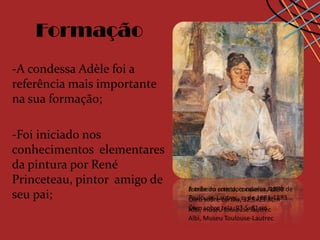 Formação
-A condessa Adèle foi a
referência mais importante
na sua formação;

-Foi iniciado nos
conhecimentos elementares
da pintura por René
Princeteau, pintor amigo de
                              Estribeiro com dois cavalos, 1880
                              A mãe do artista, condessa Adèle de
seu pai;                      Toulouse-Lautrec, c. de 1881-1883
                              Óleo sobre cartão, 32.5x23.8cm
                              Óleo museutela, 93.5x81cm
                              Albi, sobre toulouse.lautrec
                              Albi, Museu Toulouse-Lautrec
 