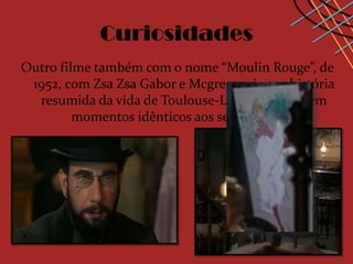 Curiosidades
Outro filme também com o nome “Moulin Rouge”, de
 1952, com Zsa Zsa Gabor e Mcgregor, é uma história
  resumida da vida de Toulouse-Lautrec, onde tem
         momentos idênticos aos seus quadros.
 