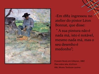 -Em 1882 ingressou no
atelier do pintor Léon
Bonnat, que disse:
 “ A sua pintura não é
nada má, isto é notável,
mesmo nada má, mas o
seu desenho é
medonho”;

O jovem Routy em Céleyran, 1882
Óleo sobre tela, 61x51cm
Albi, Museu Toulouse-Lautrec
 