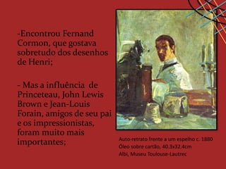 -Encontrou Fernand
Cormon, que gostava
sobretudo dos desenhos
de Henri;

- Mas a influência de
Princeteau, John Lewis
Brown e Jean-Louis
Forain, amigos de seu pai
e os impressionistas,
foram muito mais
                            Auto-retrato frente a um espelho c. 1880
importantes;                Óleo sobre cartão, 40.3x32.4cm
                            Albi, Museu Toulouse-Lautrec
 