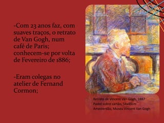 -Com 23 anos faz, com
suaves traços, o retrato
de Van Gogh, num
café de Paris;
conhecem-se por volta
de Fevereiro de 1886;

-Eram colegas no
atelier de Fernand
Cormon;
                           Retrato de Vincent Van Gogh, 1887
                           Pastel sobre cartão, 54x45cm
                           Amesterdão, Museu Vincent Van Gogh
 