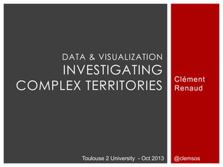 DATA & VISUALIZATION
     INVESTIGATING
                                           Clément
COMPLEX TERRITORIES                        Renaud




        Toulouse 2 University - Oct 2013   @clemsos
 