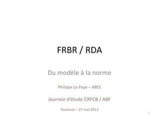 Philippe Le Pape – ABES
Journée d’étude CRFCB / ABF
Toulouse – 27 mai 2013
FRBR / RDA
Du modèle à la norme
1
 