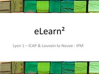 eLearn²
Lyon 1 – ICAP & Louvain-la-Neuve - IPM
 