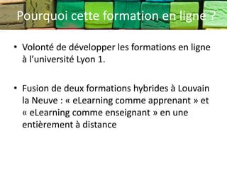 Pourquoi cette formation en ligne ?

• Volonté de développer les formations en ligne
  à l’université Lyon 1.

• Fusion de deux formations hybrides à Louvain
  la Neuve : « eLearning comme apprenant » et
  « eLearning comme enseignant » en une
  entièrement à distance
 