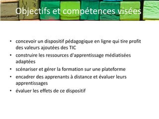 Objectifs et compétences visées

• concevoir un dispositif pédagogique en ligne qui tire profit
  des valeurs ajoutées des TIC
• construire les ressources d'apprentissage médiatisées
  adaptées
• scénariser et gérer la formation sur une plateforme
• encadrer des apprenants à distance et évaluer leurs
  apprentissages
• évaluer les effets de ce dispositif
 