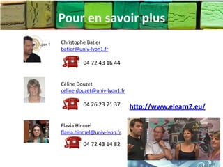 Pour en savoir plus
Christophe Batier
batier@univ-lyon1.fr

         04 72 43 16 44


Céline Douzet
celine.douzet@univ-lyon1.fr

         04 26 23 71 37       http://www.elearn2.eu/

Flavia Hinmel
flavia.hinmel@univ-lyon.fr

         04 72 43 14 82
 