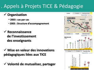 . Appels à Projets TICE & Pédagogie
  Organisation
    • 2003 : cas par cas
    • 2005 : Structure d’accompagnement


  Reconnaissance
   de l’investissement
   des enseignants

  Mise en valeur des innovations
 pédagogiques liées aux TICE

  Volonté de mutualiser, partager
 