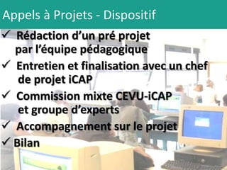 Appels à Projets - Dispositif
 Rédaction d’un pré projet
  par l’équipe pédagogique
 Entretien et finalisation avec un chef
   de projet iCAP
 Commission mixte CEVU-iCAP
   et groupe d’experts
 Accompagnement sur le projet
 Bilan
 