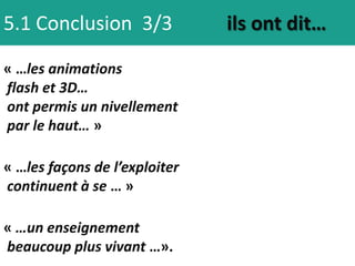 5.1 Conclusion 3/3             ils ont dit…

« …les animations
flash et 3D…
ont permis un nivellement
par le haut… »

« …les façons de l’exploiter
continuent à se … »

« …un enseignement
beaucoup plus vivant …».
 