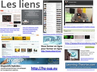 Les liens
                                   http://fr.slideshare.net/le                                      http://www.youtube.com/watch?v=OsKEs1USzdg
http://www.ted.com/index.php/tal
                                   brun/des-espacestemps-
ks/sugata_mitra_shows_how_kids_
teach_themselves.html              pour-la-formation-et-
                                   lapprentissage
                                                                   http://www.youtube.com/cbatier




                                                                                                     http://www.khanacademy.org/1
                                                                 Vous former en ligne
                                                                 pour former en ligne
                                                                 http://www.elearn2.eu/                                                 François Taddei :
                                                                                                                                        La pertinence et l'interêt des
                                                                                                                                        lieux physiques... dans un
                                                                                                                                        monde numérique
   http://www.slideshare.net/Downes
                                                                                                                                         http://www.knowtex.com/blog/francois-
                                                                                                                                         taddei-on-a-besoin-de-catalyseurs-pour-
                                                                                                                                         faciliter-les-rencontres/




Dispositifs hybrides :
nouvelle perspective pour une pédagogie
de l’enseignement supérieur
                                                 http://hy-sup.eu                                       http://www.learning-theories.com/social-learning-theory-bandura.html
 