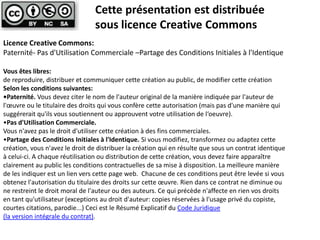 Cette présentation est distribuée
                                sous licence Creative Commons
Licence Creative Commons:
Paternité- Pas d'Utilisation Commerciale –Partage des Conditions Initiales à l'Identique

Vous êtes libres:
de reproduire, distribuer et communiquer cette création au public, de modifier cette création
Selon les conditions suivantes:
•Paternité. Vous devez citer le nom de l'auteur original de la manière indiquée par l'auteur de
l'œuvre ou le titulaire des droits qui vous confère cette autorisation (mais pas d'une manière qui
suggérerait qu'ils vous soutiennent ou approuvent votre utilisation de l‘oeuvre).
•Pas d'Utilisation Commerciale.
Vous n'avez pas le droit d'utiliser cette création à des fins commerciales.
•Partage des Conditions Initiales à l'Identique. Si vous modifiez, transformez ou adaptez cette
création, vous n'avez le droit de distribuer la création qui en résulte que sous un contrat identique
à celui-ci. A chaque réutilisation ou distribution de cette création, vous devez faire apparaître
clairement au public les conditions contractuelles de sa mise à disposition. La meilleure manière
de les indiquer est un lien vers cette page web. Chacune de ces conditions peut être levée si vous
obtenez l'autorisation du titulaire des droits sur cette œuvre. Rien dans ce contrat ne diminue ou
ne restreint le droit moral de l'auteur ou des auteurs. Ce qui précède n'affecte en rien vos droits
en tant qu'utilisateur (exceptions au droit d'auteur: copies réservées à l'usage privé du copiste,
courtes citations, parodie...) Ceci est le Résumé Explicatif du Code Juridique
(la version intégrale du contrat).
 