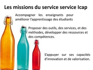 Les missions du service service Icap
    Accompagner les enseignants pour
    améliorer l’apprentissage des étudiants

            Proposer des outils, des services, et des
            méthodes, développer des ressources et
            des compétences.



                       S’appuyer sur ses capacités
                       d’innovation et de valorisation.
 