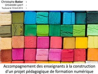 Christophe Batier           -
    Université Lyon1        -
Toulouse le 10 Avril 2013   -




  Accompagnement des enseignants à la construction
   d'un projet pédagogique de formation numérique
 