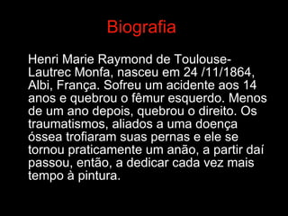 Biografia   Henri Marie Raymond de Toulouse-Lautrec Monfa, nasceu em 24 /11/1864, Albi, França. Sofreu um acidente aos 14 anos e quebrou o fêmur esquerdo. Menos de um ano depois, quebrou o direito. Os traumatismos, aliados a uma doença óssea trofiaram suas pernas e ele se tornou praticamente um anão, a partir daí  passou, então, a dedicar cada vez mais tempo à pintura.  