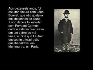 Aos dezesseis anos, foi estudar pintura com Léon Bonnat, que não gostava dos desenhos do aluno.  Logo depois foi estudar com Fernand Cormon onde o estúdio que ficava em um bairro de má fama, é foi lá que Lautrec descobriu a inspiração que lhe faltava, em  Montmartre, em Paris.  