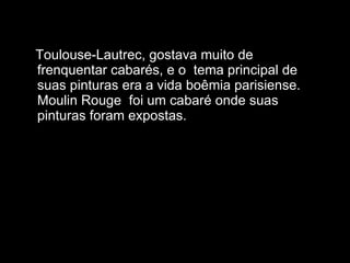 Toulouse-Lautrec, gostava muito de frenquentar cabarés, e o  tema principal de suas pinturas era a vida boêmia parisiense. Moulin Rouge  foi um cabaré onde suas pinturas foram expostas.  