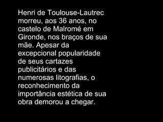 Henri de Toulouse-Lautrec morreu, aos 36 anos, no castelo de Malromé em Gironde, nos braços de sua mãe. Apesar da excepcional popularidade de seus cartazes publicitários e das numerosas litografias, o reconhecimento da importância estética de sua obra demorou a chegar.  