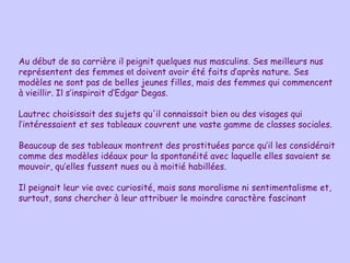 Au début de sa carrière il peignit quelques nus masculins. Ses meilleurs nus représentent des femmes  et  doivent avoir été faits d’après nature. Ses modèles ne sont pas de belles jeunes filles, mais des femmes qui commencent à vieillir. Il s’inspirait d’Edgar Degas. Lautrec choisissait des sujets qu'il connaissait bien ou des visages qui l’intéressaient et ses tableaux couvrent une vaste gamme de classes sociales.  Beaucoup de ses tableaux montrent des prostituées parce qu’il les considérait comme des modèles idéaux pour la spontanéité avec laquelle elles savaient se mouvoir, qu’elles fussent nues ou à moitié habillées.  Il peignait leur vie avec curiosité, mais sans moralisme ni sentimentalisme et, surtout, sans chercher à leur attribuer le moindre caractère fascinant 