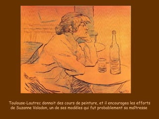 Toulouse-Lautrec donnait des cours de peinture, et il encouragea les efforts de Suzanne Valadon, un de ses modèles qui fut probablement sa maîtresse  