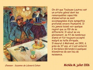 On dit que Toulouse-Lautrec est un artiste génial dont les remarquables capacités d’observation se sont accompagnées d’une sympathie profonde envers l’humanité. Il n’a jamais laissé voir quelque regret que ce fût de sa difformité. Il vécut sa vie pleinement, se fit de nombreux d’amis et fut toujours accepté malgré sa taille étriquée. Il mourut à Malromé, en 1901, à près de 37 ans, et il est enterré à Verdelais (Gironde) à quelques kilomètres de son lieu de naissance. Michèle M. juillet 2006 Chanson : Suzanne de Léonard Cohen 