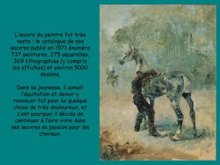 L’œuvre du peintre fut très vaste : le catalogue de ses œuvres publié en 1971 énumère 737 peintures, 275 aquarelles, 369 lithographies (y compris les affiches) et environ 5000 dessins. Dans sa jeunesse, il aimait l’équitation et devoir y renoncer fut pour lui quelque chose de très douloureux, et c’est pourquoi il décida de continuer à faire vivre dans ses œuvres sa passion pour les chevaux. 