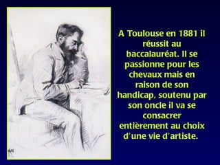 A Toulouse en 1881 il
      réussit au
  baccalauréat. Il se
 passionne pour les
  chevaux mais en
    raison de son
handicap, soutenu par
  son oncle il va se
      consacrer
entièrement au choix
 d’une vie d’artiste.
 