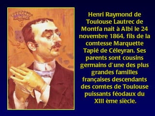 Henri Raymond de
   Toulouse Lautrec de
 Montfa nait à Albi le 24
novembre 1864, fils de la
  comtesse Marquette
 Tapié de Céleyran. Ses
  parents sont cousins
germains d’une des plus
     grandes familles
 françaises descendants
des comtes de Toulouse
  puissants féodaux du
      XIII ème siècle.
 