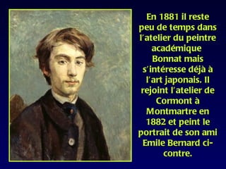 En 1881 il reste
peu de temps dans
l’atelier du peintre
    académique
    Bonnat mais
 s’intéresse déjà à
  l’art japonais. Il
 rejoint l’atelier de
     Cormont à
  Montmartre en
  1882 et peint le
portrait de son ami
 Emile Bernard ci-
       contre.
 