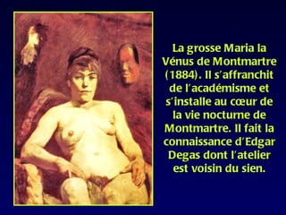 La grosse Maria la
Vénus de Montmartre
( 1884) . Il s’affranchit
  de l’académisme et
 s’installe au cœur de
   la vie nocturne de
Montmartre. Il fait la
connaissance d’Edgar
 Degas dont l’atelier
   est voisin du sien.
 
